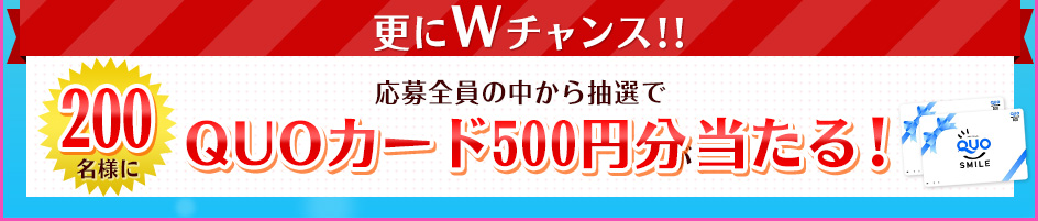 更にWチャンス！！応募全員の中から抽選で200名様にQuoカード500円分が当たる！