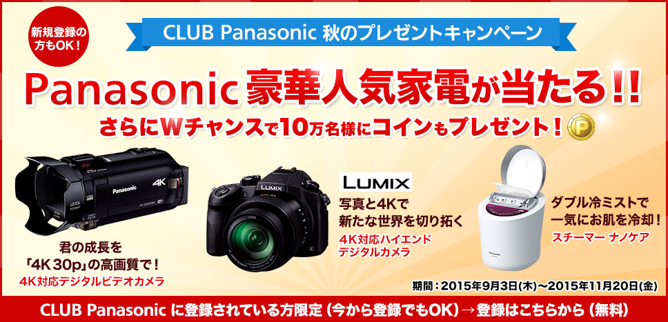 新規登録の方もOK！ CLUB Panasonic 秋のプレゼントキャンペーン Panasonic豪華人気家電が当たる！！さらにWチャンスで10万名様にコインもプレゼント！ 君の成長を「4K 30p」の高画質で！４K対応ハイエンドデジタルカメラ LUMIX 写真と4Kで新たな世界を切り拓く 4K対応デジタルカメラ ダブル冷ミストで一気にお肌を冷却！スチーマー ナノケア 期間：2015年9月3日（木）～11月20日（金） CLUB Panasonic に登録されている方限定（今から登録でもOK）→登録はこちらから（無料）