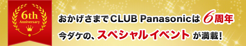 おかげさまでCLUB Panasonicは6周年 今ダケの、スペシャルなイベントが満載！