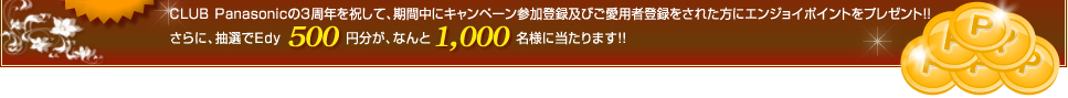 CLUB Panasonicの3周年を記念して、期間中にキャンペーン参加登録をして、対象の商品をご愛用者登録された方にもれなくエンジョイポイントをプレゼント！さらに抽選で、Edy500円分がなんと1000名様に当たります！