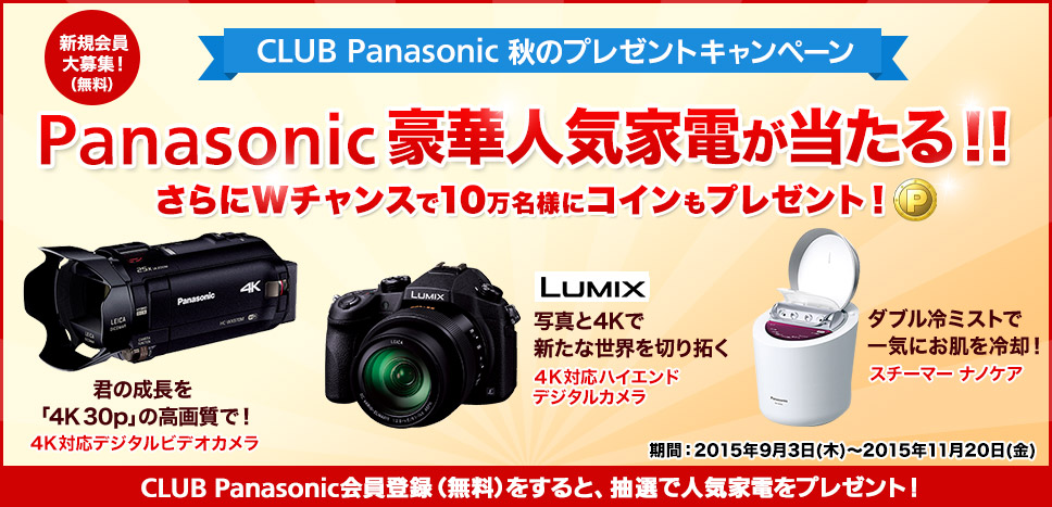 新規登録の方もOK！ CLUB Panasonic 秋のプレゼントキャンペーン Panasonic豪華人気家電が当たる！！さらにWチャンスで10万名様にコインもプレゼント！ 君の成長を「4K 30p」の高画質で！4K対応デジタルビデオカメラ LUMIX 写真と4Kで新たな世界を切り拓く 4K対応ハイエンドデジタルカメラ ダブル冷ミストで一気にお肌を冷却！スチーマー ナノケア 期間：2015年9月3日（木）～11月20日（金） CLUB Panasonic に登録されている方限定（今から登録でもOK）→登録はこちらから（無料）