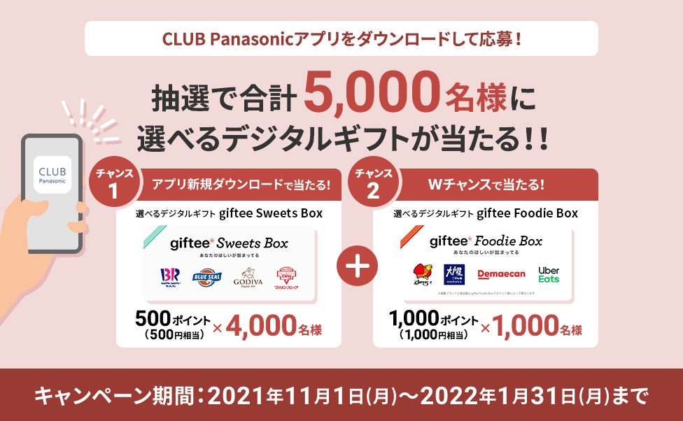 CLUB Panasonicアプリをダウンロードして応募!抽選で合計5,000名様に選べるデジタルギフトが当たる!!アプリ新規ダウンロードで当たる!選べるデジタルギフトgiftee Sweets Box 500ポイント(500円相当)×4,000名様 Wチャンスで当たる!選べるデジタルギフトgiftee Sweets Box 1000ポイント(1000円相当)×1,000名様 キャンペーン期間:2021年11月1日(月)~2022年1月31日(月)まで